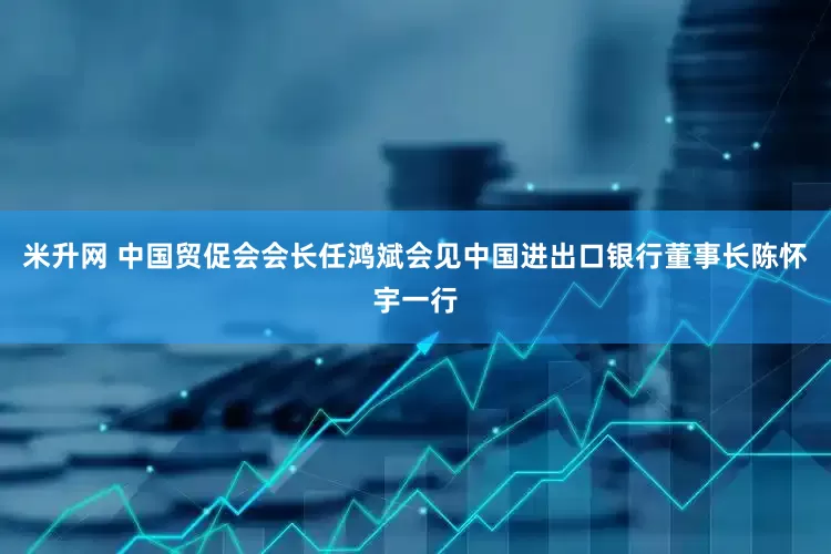 米升网 中国贸促会会长任鸿斌会见中国进出口银行董事长陈怀宇一行