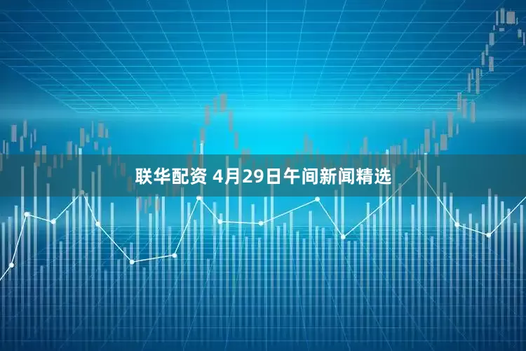 联华配资 4月29日午间新闻精选