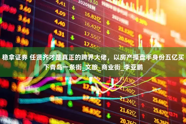 稳拿证券 任贤齐才是真正的跨界大佬，以房产操盘手身份五亿买下青岛一条街_文旅_商业街_李亚鹏