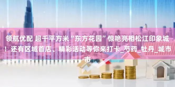 领航优配 超千平方米“东方花园”惊艳亮相松江印象城！还有区域首店、精彩活动等你来打卡_芍药_牡丹_城市
