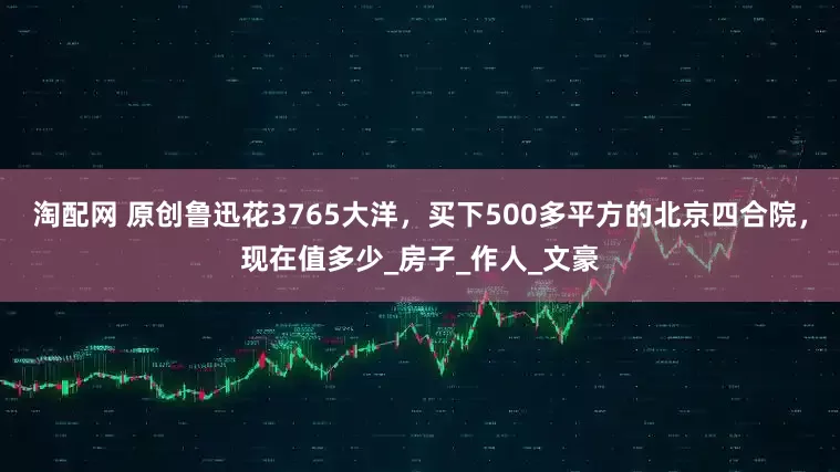 淘配网 原创鲁迅花3765大洋，买下500多平方的北京四合院，现在值多少_房子_作人_文豪