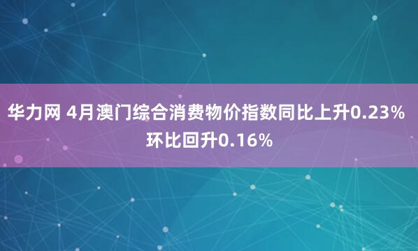 华力网 4月澳门综合消费物价指数同比上升0.23% 环比回升0.16%