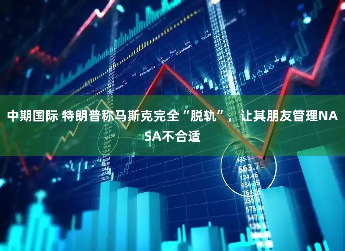 中期国际 特朗普称马斯克完全“脱轨”，让其朋友管理NASA不合适