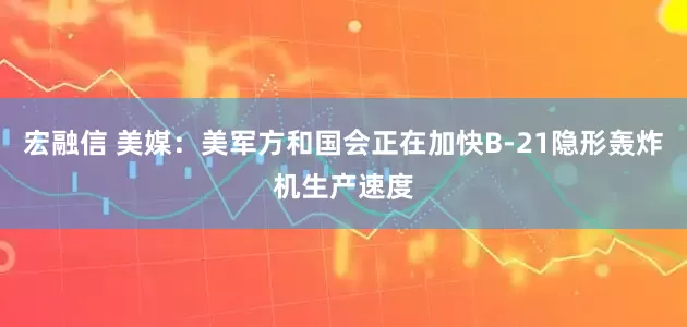宏融信 美媒：美军方和国会正在加快B-21隐形轰炸机生产速度