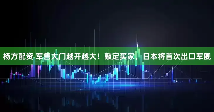 杨方配资 军售大门越开越大！敲定买家，日本将首次出口军舰