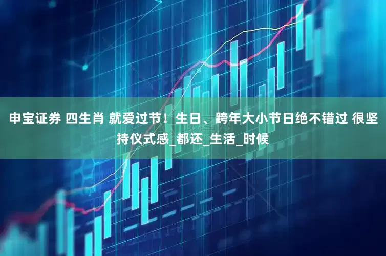 申宝证券 四生肖 就爱过节！生日、跨年大小节日绝不错过 很坚持仪式感_都还_生活_时候