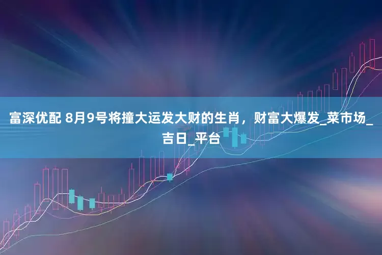 富深优配 8月9号将撞大运发大财的生肖，财富大爆发_菜市场_吉日_平台