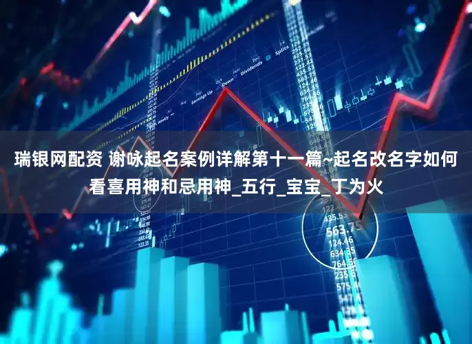 瑞银网配资 谢咏起名案例详解第十一篇~起名改名字如何看喜用神和忌用神_五行_宝宝_丁为火