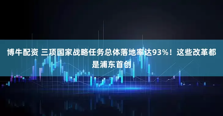 博牛配资 三项国家战略任务总体落地率达93%！这些改革都是浦东首创