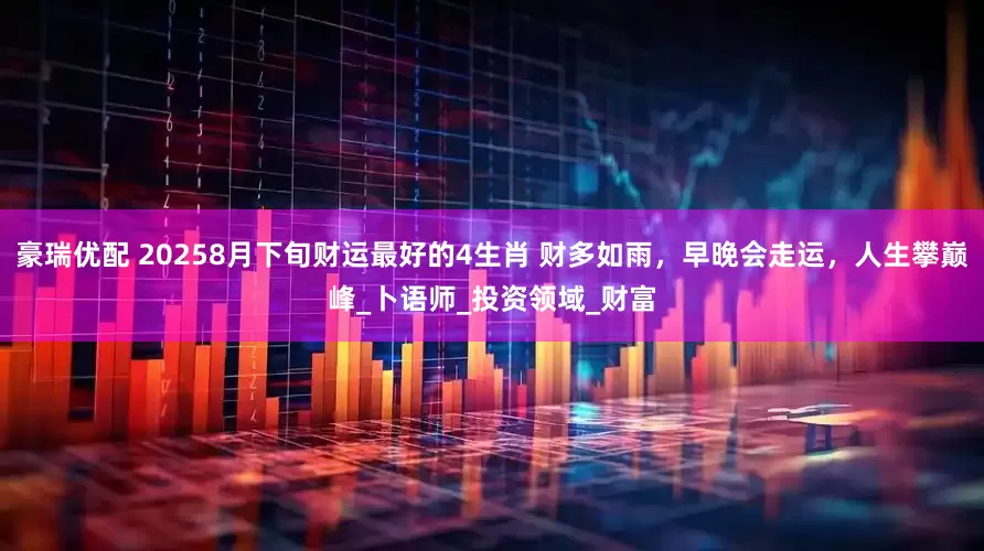 豪瑞优配 20258月下旬财运最好的4生肖 财多如雨，早晚会走运，人生攀巅峰_卜语师_投资领域_财富