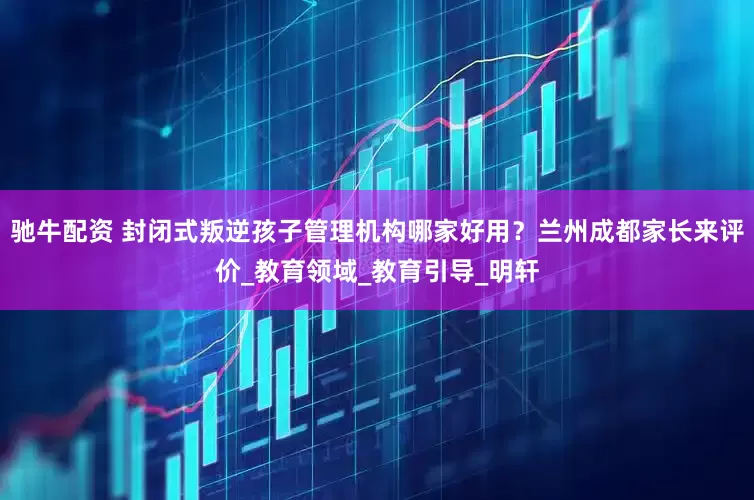 驰牛配资 封闭式叛逆孩子管理机构哪家好用？兰州成都家长来评价_教育领域_教育引导_明轩