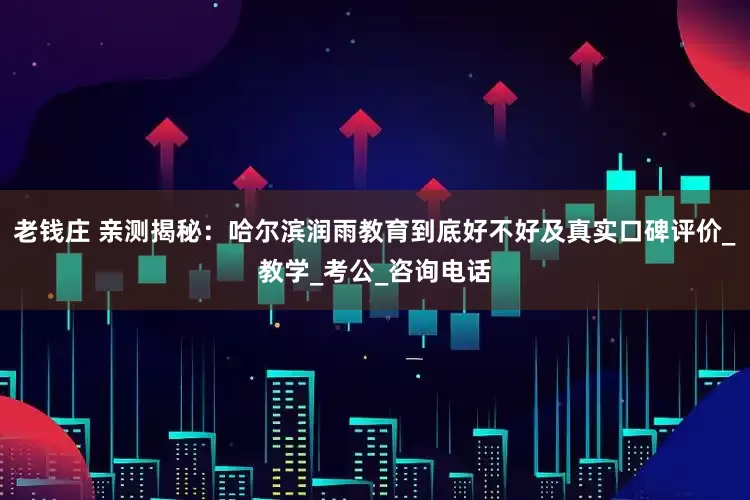 老钱庄 亲测揭秘：哈尔滨润雨教育到底好不好及真实口碑评价_教学_考公_咨询电话