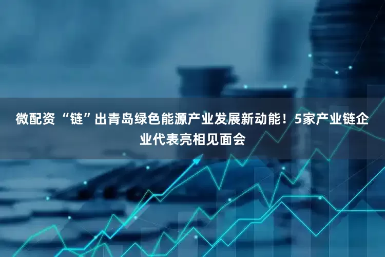 微配资 “链”出青岛绿色能源产业发展新动能！5家产业链企业代表亮相见面会