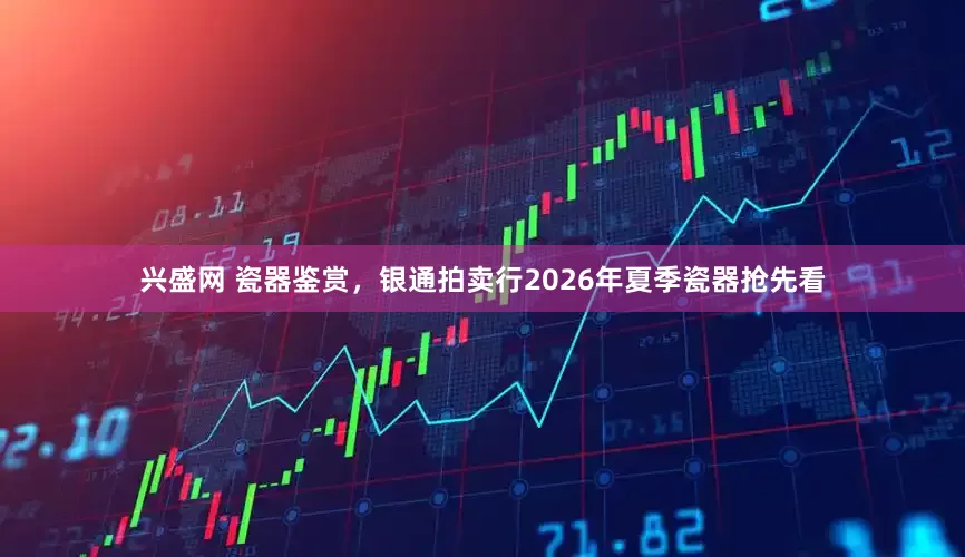 兴盛网 瓷器鉴赏，银通拍卖行2026年夏季瓷器抢先看