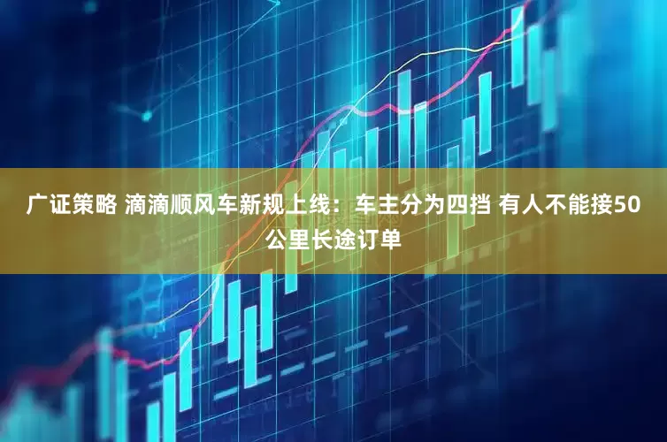 广证策略 滴滴顺风车新规上线：车主分为四挡 有人不能接50公里长途订单