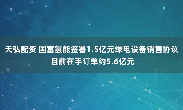 天弘配资 国富氢能签署1.5亿元绿电设备销售协议 目前在手订单约5.6亿元