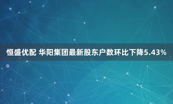 恒盛优配 华阳集团最新股东户数环比下降5.43%